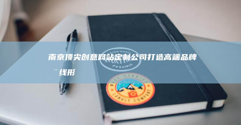 南京顶尖创意网站定制公司：打造高端品牌在线形象